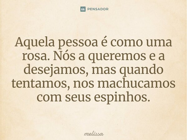 ⁠Aquela pessoa é como uma rosa. Nós a queremos e a desejamos, mas quando tentamos, nos machucamos com seus espinhos.... Frase de melissa.