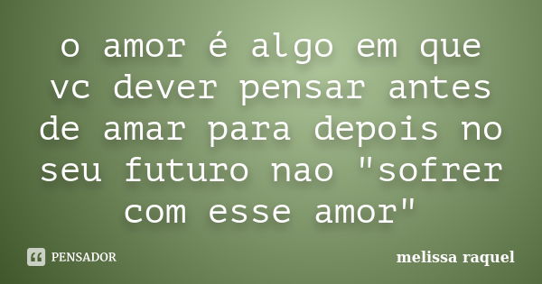 o amor é algo em que vc dever pensar antes de amar para depois no seu futuro nao "sofrer com esse amor"... Frase de melissa raquel.