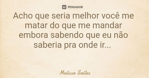 Acho que seria melhor você me matar do que me mandar embora sabendo que eu não saberia pra onde ir...... Frase de Melissa Salles.