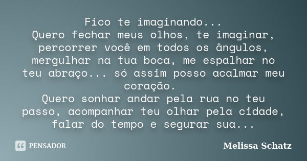 Fico te imaginando... Quero fechar meus olhos, te imaginar, percorrer você em todos os ângulos, mergulhar na tua boca, me espalhar no teu abraço... só assim pos... Frase de Melissa Schatz.