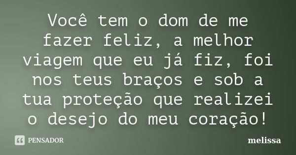 Você tem o dom de me fazer feliz, a melhor viagem que eu já fiz, foi nos teus braços e sob a tua proteção que realizei o desejo do meu coração!... Frase de Melissa.