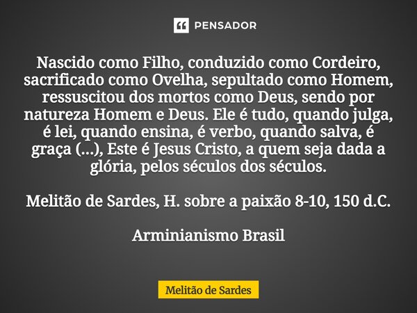 Nascido como Filho, conduzido como Cordeiro, sacrificado como Ovelha, sepultado como Homem, ressuscitou dos mortos como Deus, sendo por natureza Homem e Deus. ... Frase de Melitão de Sardes.
