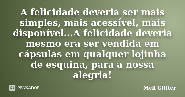 A felicidade deveria ser mais simples, mais acessível, mais disponível...A felicidade deveria mesmo era ser vendida em cápsulas em qualquer lojinha de esquina, ... Frase de Mell Glitter.