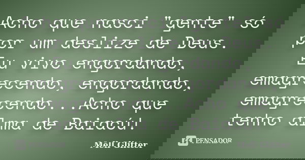 Acho que nasci "gente" só por um deslize de Deus. Eu vivo engordando, emagrecendo, engordando, emagrecendo...Acho que tenho alma de Baiacú!... Frase de Mell Glitter.