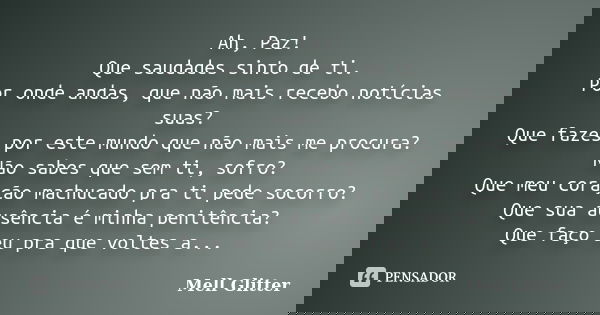Ah, Paz! Que saudades sinto de ti. Por onde andas, que não mais recebo notícias suas? Que fazes por este mundo que não mais me procura? Não sabes que sem ti, so... Frase de Mell Glitter.