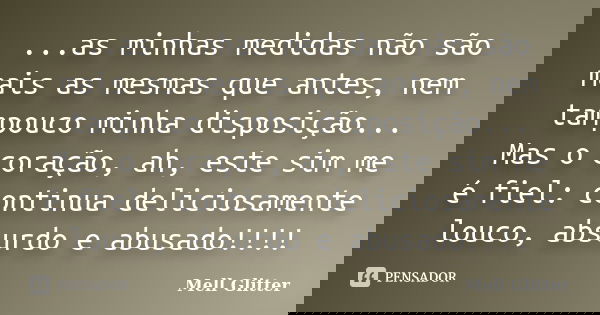 ...as minhas medidas não são mais as mesmas que antes, nem tampouco minha disposição... Mas o coração, ah, este sim me é fiel: continua deliciosamente louco, ab... Frase de Mell Glitter.
