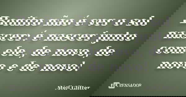 Bonito não é ver o sol nascer: é nascer junto com ele, de novo, de novo e de novo!... Frase de Mell Glitter.