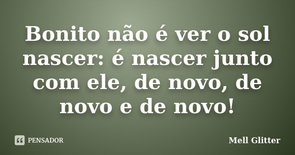 Bonito não é ver o sol nascer: é nascer junto com ele, de novo, de novo e de novo!... Frase de Mell Glitter.