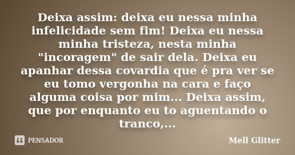 Deixa assim: deixa eu nessa minha infelicidade sem fim! Deixa eu nessa minha tristeza, nesta minha "incoragem" de sair dela. Deixa eu apanhar dessa co... Frase de Mell Glitter.