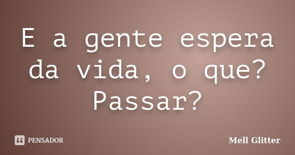 E a gente espera da vida, o que? Passar?... Frase de Mell Glitter.