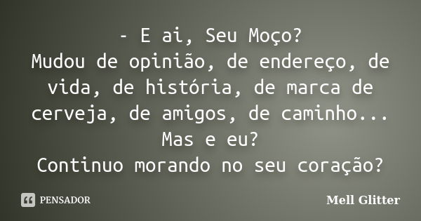 - E ai, Seu Moço? Mudou de opinião, de endereço, de vida, de história, de marca de cerveja, de amigos, de caminho... Mas e eu? Continuo morando no seu coração?... Frase de Mell Glitter.