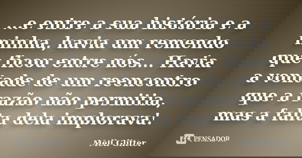 ...e entre a sua história e a minha, havia um remendo que ficou entre nós... Havia a vontade de um reencontro que a razão não permitia, mas a falta dela implora... Frase de Mell Glitter.