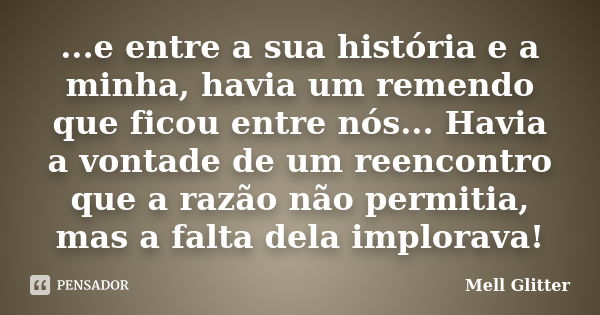 ...e entre a sua história e a minha, havia um remendo que ficou entre nós... Havia a vontade de um reencontro que a razão não permitia, mas a falta dela implora... Frase de Mell Glitter.