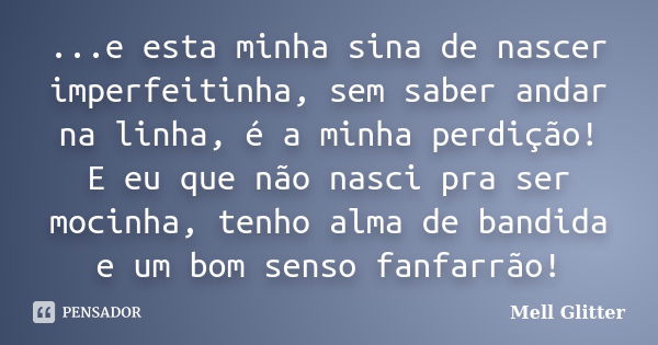 ...e esta minha sina de nascer imperfeitinha, sem saber andar na linha, é a minha perdição! E eu que não nasci pra ser mocinha, tenho alma de bandida e um bom s... Frase de Mell Glitter.