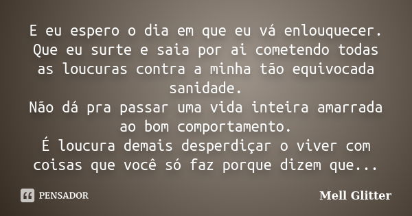 E eu espero o dia em que eu vá enlouquecer. Que eu surte e saia por ai cometendo todas as loucuras contra a minha tão equivocada sanidade. Não dá pra passar uma... Frase de Mell Glitter.