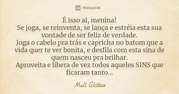 É isso ai, menina! Se joga, se reinventa, se lança e estréia esta sua vontade de ser feliz de verdade. Joga o cabelo pra trás e capricha no batom que a vida que... Frase de Mell Glitter.