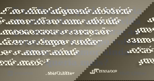 E no final daquela história de amor ficou uma dúvida que massacrava o coração: como fazer o tempo voltar atrás se o amor ainda queria mais?... Frase de Mell Glitter.