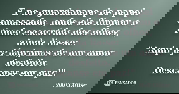 E no guardanapo de papel amassado, onde ela limpou o rímel escorrido dos olhos, ainda lia-se: "Aqui jaz lágrimas de um amor desfeito. Descanse em paz!"... Frase de Mell Glitter.