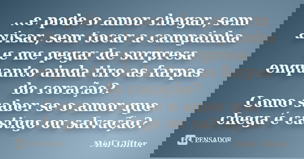 ...e pode o amor chegar, sem avisar, sem tocar a campainha e me pegar de surpresa enquanto ainda tiro as farpas do coração? Como saber se o amor que chega é cas... Frase de Mell Glitter.
