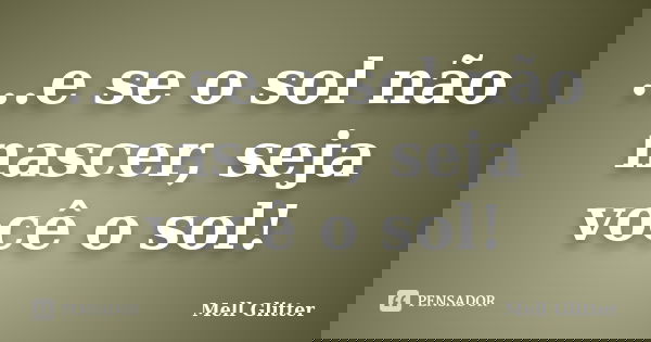 ...e se o sol não nascer, seja você o sol!... Frase de Mell Glitter.