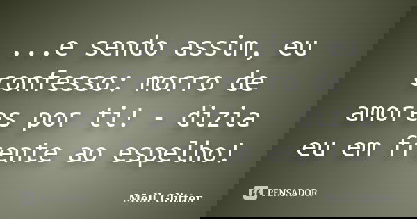 ...e sendo assim, eu confesso: morro de amores por ti! - dizia eu em frente ao espelho!... Frase de Mell Glitter.