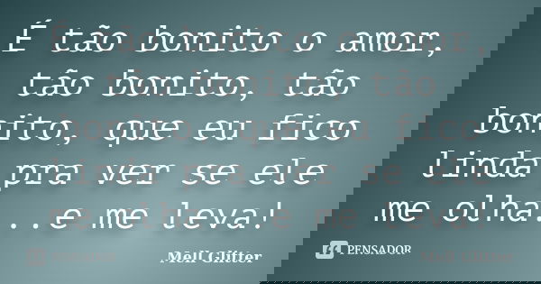 É tão bonito o amor, tão bonito, tão bonito, que eu fico linda pra ver se ele me olha...e me leva!... Frase de Mell Glitter.