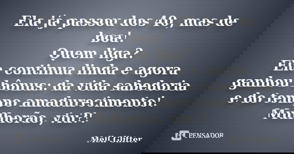 Ela já passou dos 40, mas de boa! Quem liga? Ela continua linda e agora ganhou bônus: da vida sabedoria e do tempo amadurecimento! Mulherão, viu?!... Frase de Mell Glitter.