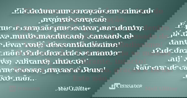 Ela tatuou um coração em cima do próprio coração. É que o coração que estava por dentro, já tava muito machucado, cansado de tanto levar rolê, desconfiadíssimo!... Frase de Mell Glitter.