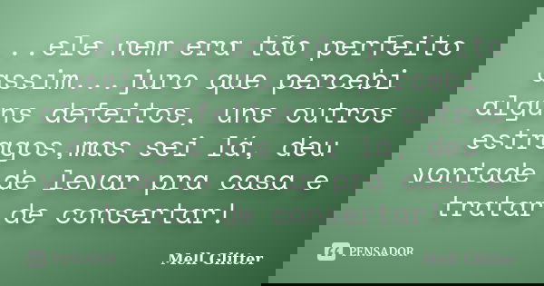 ...ele nem era tão perfeito assim...juro que percebi alguns defeitos, uns outros estragos,mas sei lá, deu vontade de levar pra casa e tratar de consertar!... Frase de Mell Glitter.