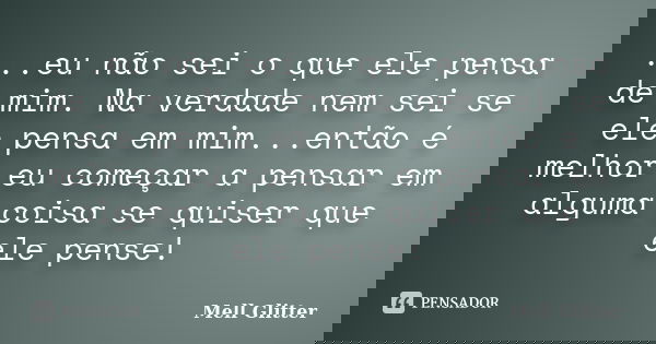 ...eu não sei o que ele pensa de mim. Na verdade nem sei se ele pensa em mim...então é melhor eu começar a pensar em alguma coisa se quiser que ele pense!... Frase de Mell Glitter.