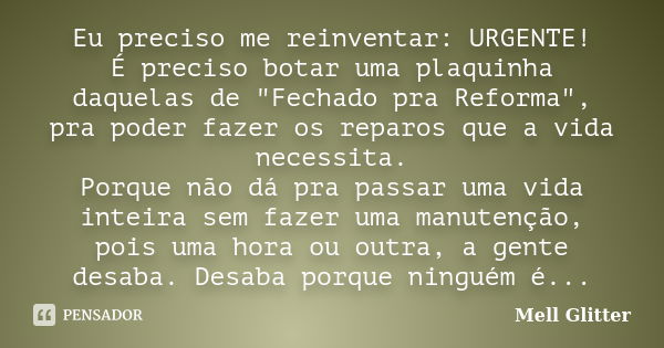 Eu preciso me reinventar: URGENTE! É preciso botar uma plaquinha daquelas de "Fechado pra Reforma", pra poder fazer os reparos que a vida necessita. P... Frase de Mell Glitter.