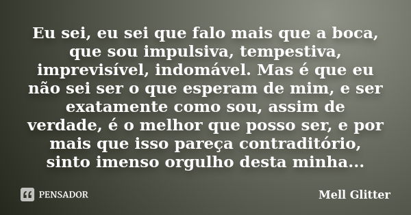 Eu sei, eu sei que falo mais que a boca, que sou impulsiva, tempestiva, imprevisível, indomável. Mas é que eu não sei ser o que esperam de mim, e ser exatamente... Frase de Mell Glitter.