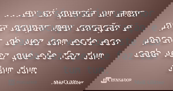 ...eu só queria um amor pra ocupar meu coração e parar de vez com este eco cada vez que ele faz tum tum tum.... Frase de Mell Glitter.