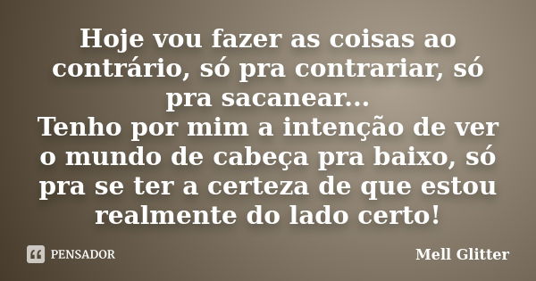 Hoje vou fazer as coisas ao contrário, só pra contrariar, só pra sacanear... Tenho por mim a intenção de ver o mundo de cabeça pra baixo, só pra se ter a certez... Frase de Mell Glitter.