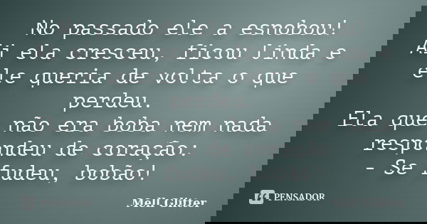 No passado ele a esnobou! Ai ela cresceu, ficou linda e ele queria de volta o que perdeu. Ela que não era boba nem nada respondeu de coração: - Se fudeu, bobão!... Frase de Mell Glitter.