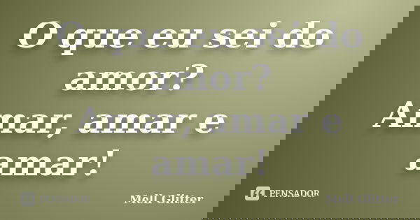 O que eu sei do amor? Amar, amar e amar!... Frase de Mell Glitter.