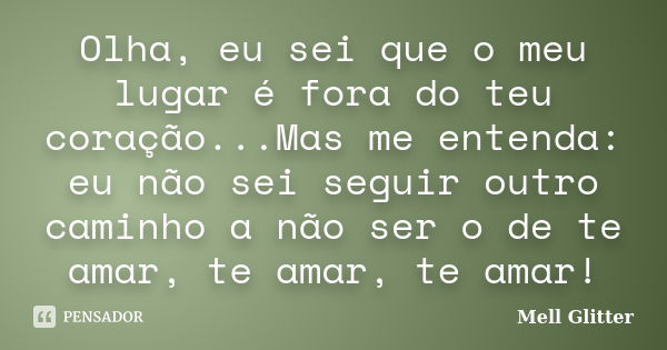 Olha, eu sei que o meu lugar é fora do teu coração...Mas me entenda: eu não sei seguir outro caminho a não ser o de te amar, te amar, te amar!... Frase de Mell Glitter.