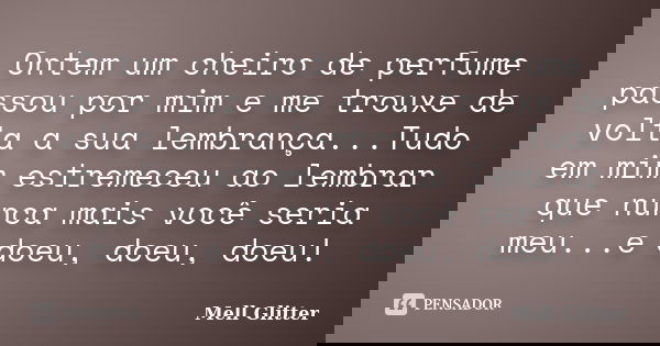 Ontem um cheiro de perfume passou por mim e me trouxe de volta a sua lembrança...Tudo em mim estremeceu ao lembrar que nunca mais você seria meu...e doeu, doeu,... Frase de Mell Glitter.