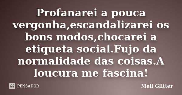 Profanarei a pouca vergonha,escandalizarei os bons modos,chocarei a etiqueta social.Fujo da normalidade das coisas.A loucura me fascina!... Frase de Mell Glitter.