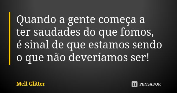 Quando a gente começa a ter saudades do que fomos, é sinal de que estamos sendo o que não deveríamos ser!... Frase de Mell Glitter.