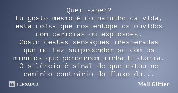 Quer saber? Eu gosto mesmo é do barulho da vida, esta coisa que nos entope os ouvidos com carícias ou explosões. Gosto destas sensações inesperadas que me faz s... Frase de Mell Glitter.