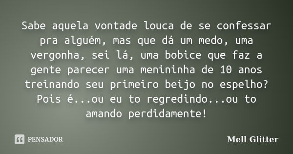 Sabe aquela vontade louca de se confessar pra alguém, mas que dá um medo, uma vergonha, sei lá, uma bobice que faz a gente parecer uma menininha de 10 anos trei... Frase de Mell Glitter.