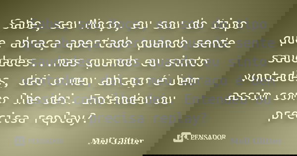 Sabe, seu Moço, eu sou do tipo que abraça apertado quando sente saudades...mas quando eu sinto vontades, dai o meu abraço é bem assim como lhe dei. Entendeu ou ... Frase de Mell Glitter.
