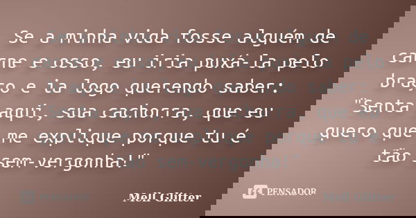 Se a minha vida fosse alguém de carne e osso, eu iria puxá-la pelo braço e ia logo querendo saber: "Senta aqui, sua cachorra, que eu quero que me explique ... Frase de Mell Glitter.