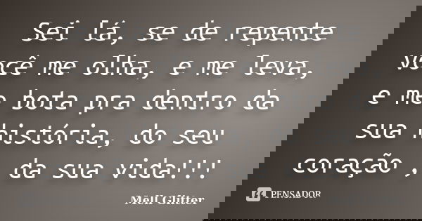 Sei lá, se de repente você me olha, e me leva, e me bota pra dentro da sua história, do seu coração , da sua vida!!!... Frase de Mell Glitter.
