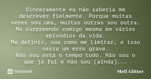 Sinceramente eu não saberia me descrever fielmente. Porque muitas vezes sou uma, muitas outras sou outra. Me surpreendo comigo mesma em vários episódios da vida... Frase de Mell Glitter.