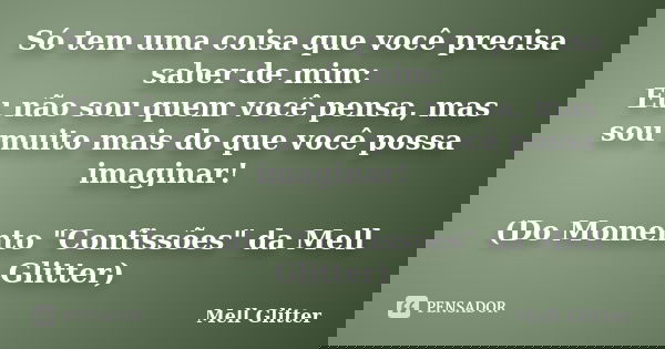 Só tem uma coisa que você precisa saber de mim: Eu não sou quem você pensa, mas sou muito mais do que você possa imaginar! (Do Momento "Confissões" da... Frase de Mell Glitter.