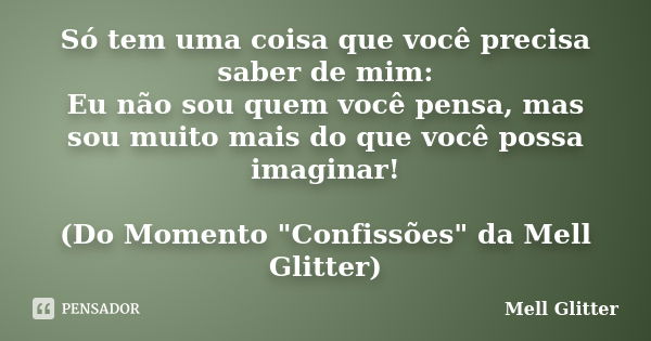 Só tem uma coisa que você precisa saber de mim: Eu não sou quem você pensa, mas sou muito mais do que você possa imaginar! (Do Momento "Confissões" da... Frase de Mell Glitter.