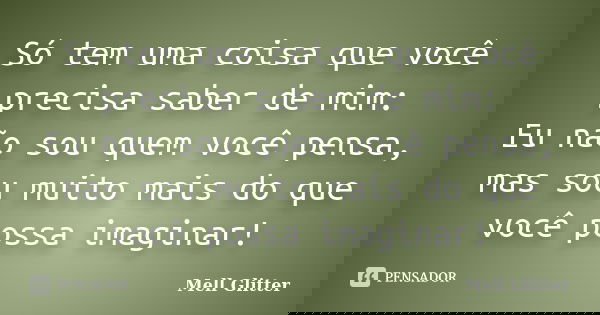 Só tem uma coisa que você precisa saber de mim: Eu não sou quem você pensa, mas sou muito mais do que você possa imaginar!... Frase de Mell Glitter.