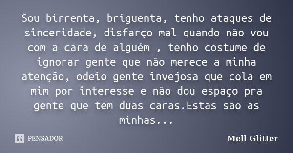 Sou birrenta, briguenta, tenho ataques de sinceridade, disfarço mal quando não vou com a cara de alguém , tenho costume de ignorar gente que não merece a minha ... Frase de Mell Glitter.